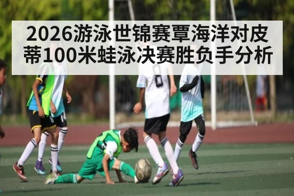 2026游泳世锦赛覃海洋对皮蒂100米蛙泳决赛胜负手分析 | kaiyun